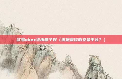 欧易okex火币哪个好（谁是最佳的交易平台？）