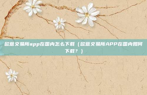 欧意交易所app在国内怎么下载（欧意交易所APP在国内如何下载？）