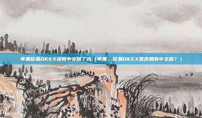 苹果欧易OKEX没有中文版了吗（苹果、欧易OKEX是否拥有中文版？）