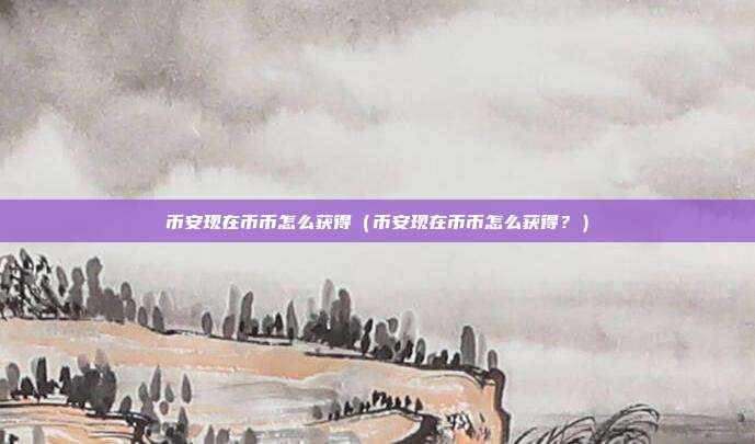 币安现在币币怎么获得（币安现在币币怎么获得？）