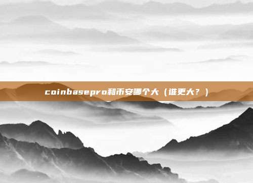 coinbasepro和币安哪个大（谁更大？）