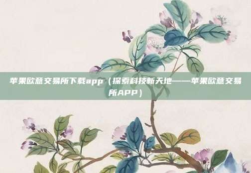 苹果欧意交易所下载app（探索科技新天地——苹果欧意交易所APP）