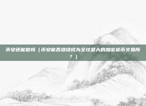 币安还能做吗（币安能否继续成为全球最大的加密货币交易所？）