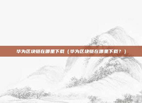 华为区块链在哪里下载（华为区块链在哪里下载？）