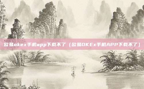 欧易okex手机app下载不了（欧易OKEx手机APP下载不了）