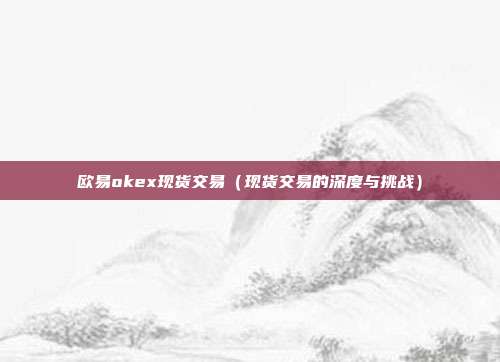 欧易okex现货交易（现货交易的深度与挑战）