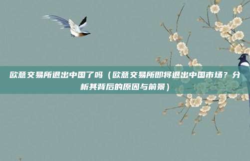 欧意交易所退出中国了吗（欧意交易所即将退出中国市场？分析其背后的原因与前景）