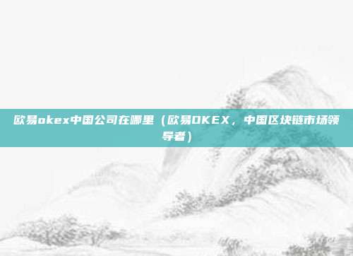 欧易okex中国公司在哪里（欧易OKEX，中国区块链市场领导者）