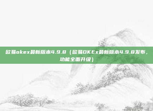 欧易okex最新版本4.9.8（欧易OKEx最新版本4.9.8发布，功能全面升级）