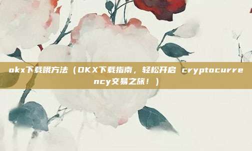 okx下载哦方法（OKX下载指南，轻松开启 cryptocurrency交易之旅！）