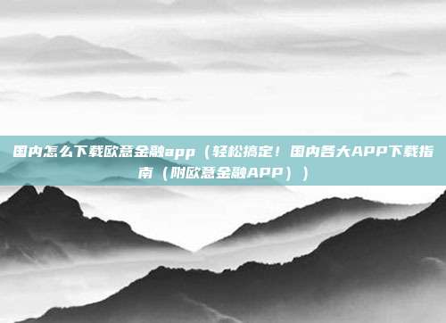 国内怎么下载欧意金融app（轻松搞定！国内各大APP下载指南（附欧意金融APP））