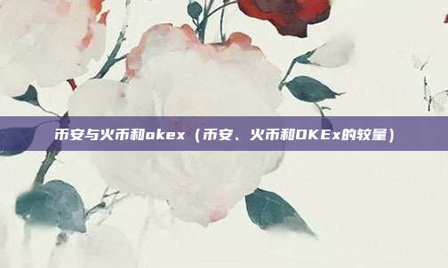 币安与火币和okex（币安、火币和OKEx的较量）