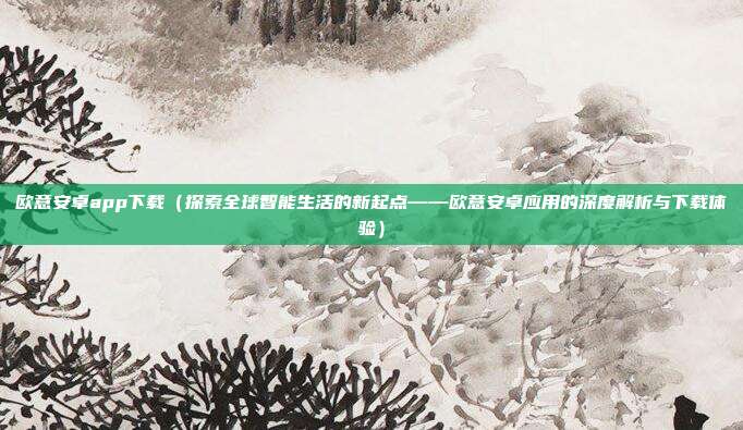 欧意安卓app下载（探索全球智能生活的新起点——欧意安卓应用的深度解析与下载体验）